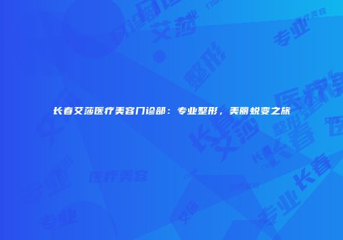 长春艾莎医疗美容门诊部：专业整形，美丽蜕变之旅