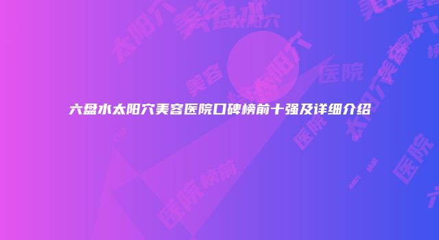 六盘水太阳穴美容医院口碑榜前十强及详细介绍