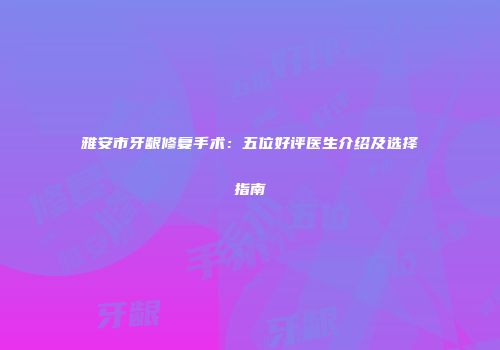 雅安市牙龈修复手术：五位好评医生介绍及选择指南