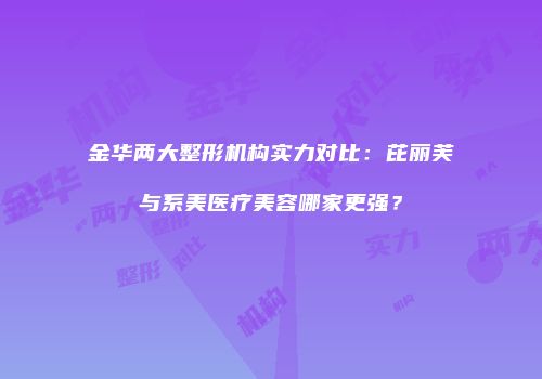 金华两大整形机构实力对比：芘丽芙与系美医疗美容哪家更强？