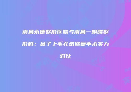 南昌永康整形医院与南昌一附院整形科：鼻子上毛孔坑修复手术实力对比