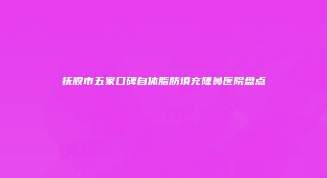 抚顺市五家口碑自体脂肪填充隆鼻医院盘点