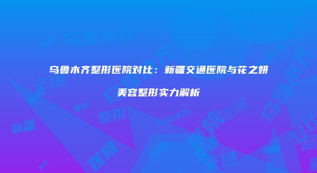 乌鲁木齐整形医院对比：新疆交通医院与花之妍美容整形实力解析
