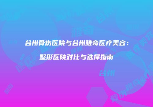 台州骨伤医院与台州雅奇医疗美容：整形医院对比与选择指南