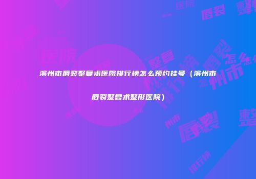 滨州市唇裂整复术医院排行榜怎么预约挂号（滨州市唇裂整复术整形医院）