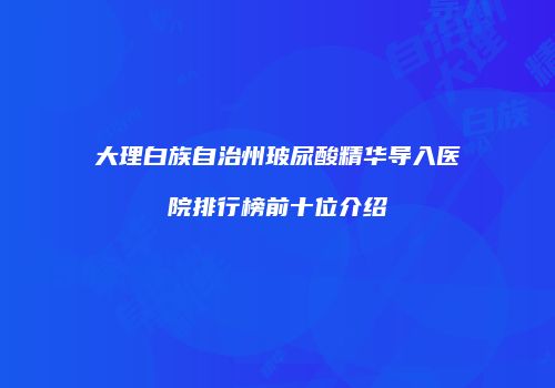 大理白族自治州玻尿酸精华导入医院排行榜前十位介绍