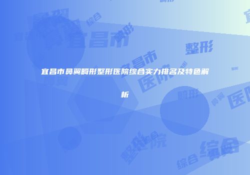 宜昌市鼻翼畸形整形医院综合实力排名及特色解析
