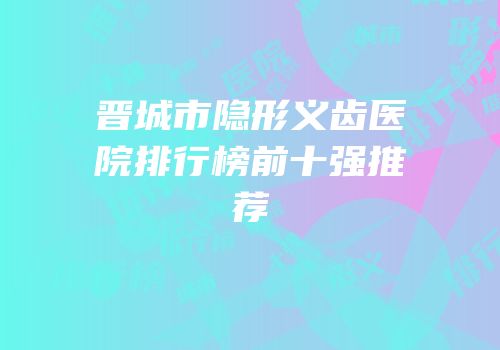 晋城市隐形义齿医院排行榜前十强推荐