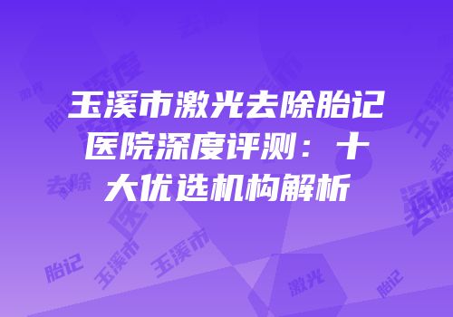 玉溪市激光去除胎记医院深度评测：十大优选机构解析