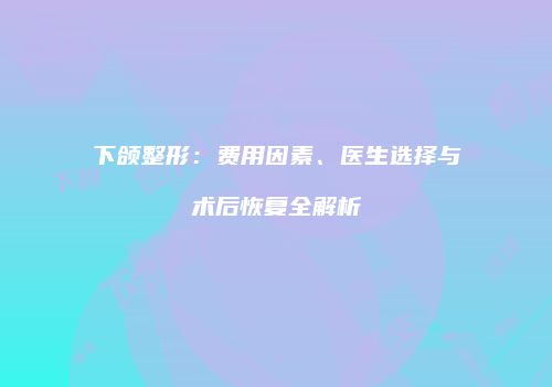 下颌整形：费用因素、医生选择与术后恢复全解析