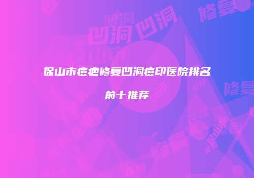 保山市痘疤修复凹洞痘印医院排名前十推荐