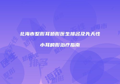 北海市整形耳矫形医生排名及先天性小耳畸形治疗指南