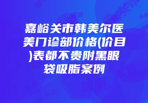 嘉峪关市韩美尔医美门诊部价格(价目)表都不贵附黑眼袋吸脂案例