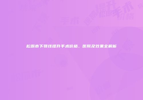 松原市下颚线提升手术价格、医院及效果全解析