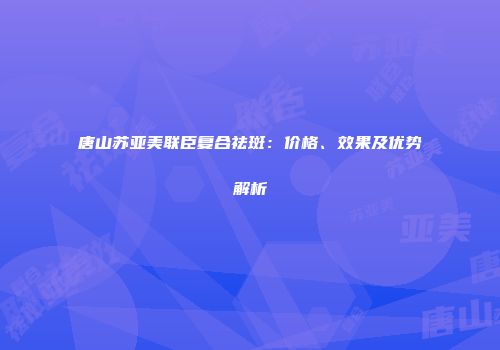 唐山苏亚美联臣复合祛斑：价格、效果及优势解析