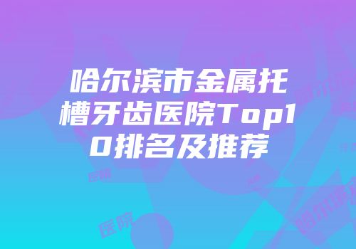 哈尔滨市金属托槽牙齿医院Top10排名及推荐