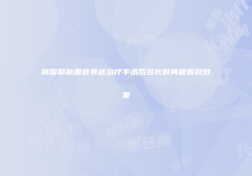 韩国耶斯黑色素痣治疗手术后多长时间能看到效果