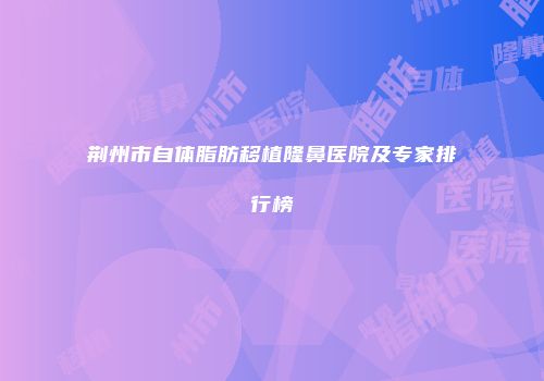 荆州市自体脂肪移植隆鼻医院及专家排行榜