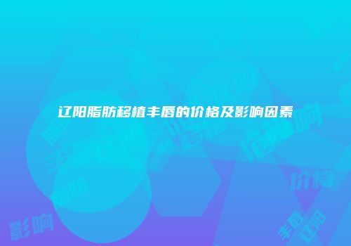 辽阳脂肪移植丰唇的价格及影响因素
