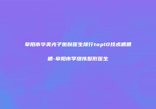 阜阳市华美光子嫩肤医生排行top10技术抓抓抓-阜阳市李继伟整形医生