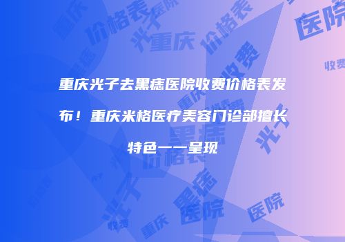 重庆光子去黑痣医院收费价格表发布！重庆米格医疗美容门诊部擅长特色一一呈现