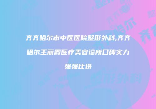 齐齐哈尔市中医医院整形外科,齐齐哈尔王丽霞医疗美容诊所口碑实力强强比拼