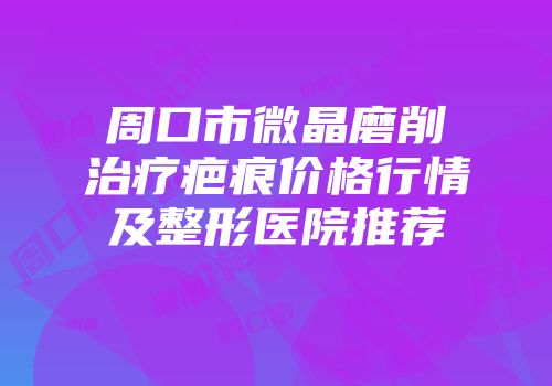周口市微晶磨削治疗疤痕价格行情及整形医院推荐