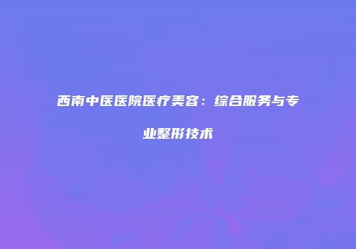 西南中医医院医疗美容：综合服务与专业整形技术
