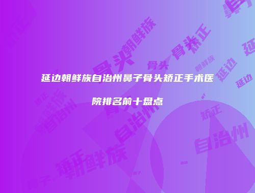 延边朝鲜族自治州鼻子骨头矫正手术医院排名前十盘点
