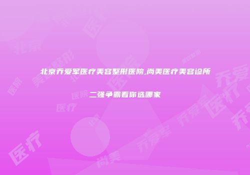 北京乔爱军医疗美容整形医院,尚美医疗美容诊所二强争霸看你选哪家