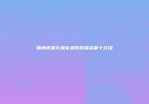 赣州市鼻孔缩窄术医院排名前十介绍