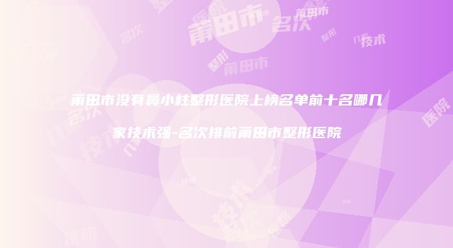 莆田市没有鼻小柱整形医院上榜名单前十名哪几家技术强-名次排前莆田市整形医院