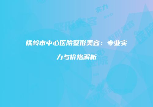 铁岭市中心医院整形美容：专业实力与价格解析