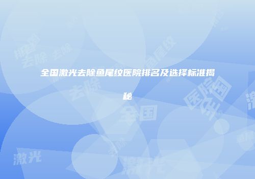全国激光去除鱼尾纹医院排名及选择标准揭秘