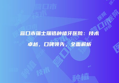 营口市瑞士瑞锆种植牙医院：技术卓越，口碑领先，全面解析