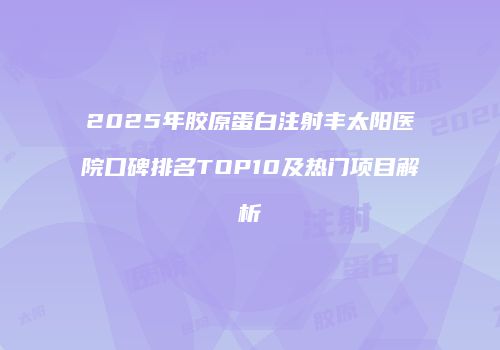 2025年胶原蛋白注射丰太阳医院口碑排名TOP10及热门项目解析