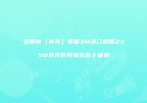 安顺市【补牙】美国3M进口树脂Z350补牙医院排名前十推荐