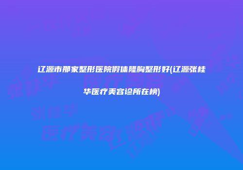 辽源市那家整形医院假体隆胸整形好(辽源张桂华医疗美容诊所在榜)