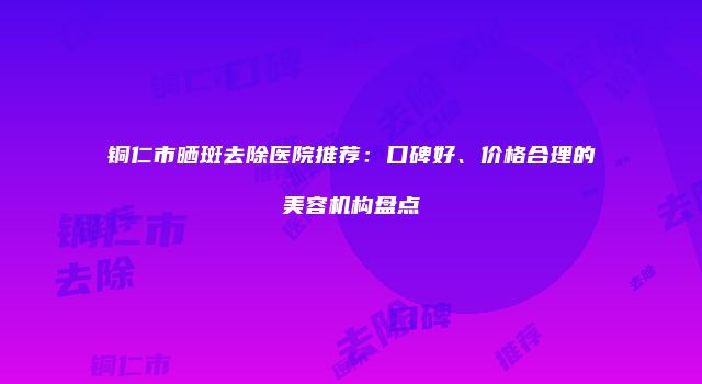 铜仁市晒斑去除医院推荐：口碑好、价格合理的美容机构盘点