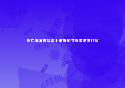 铜仁市眼袋修复手术价格与医院详细介绍