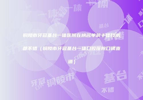 铜陵市牙冠基台一体医院在榜名单前十佳技术都不错（铜陵市牙冠基台一体口腔医院口碑靠谱）