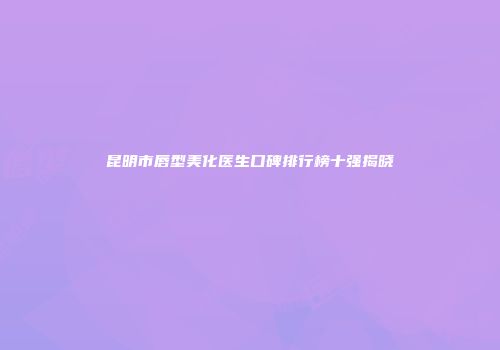 昆明市唇型美化医生口碑排行榜十强揭晓
