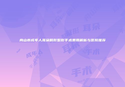 舟山市成年人耳朵畸形整形手术费用解析与医院推荐
