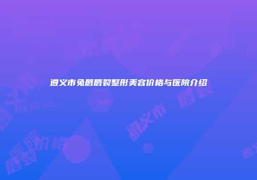 遵义市兔唇唇裂整形美容价格与医院介绍