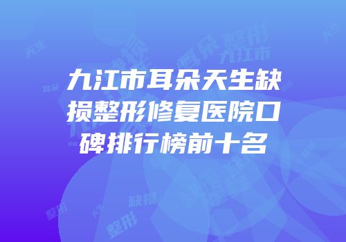 九江市耳朵天生缺损整形修复医院口碑排行榜前十名