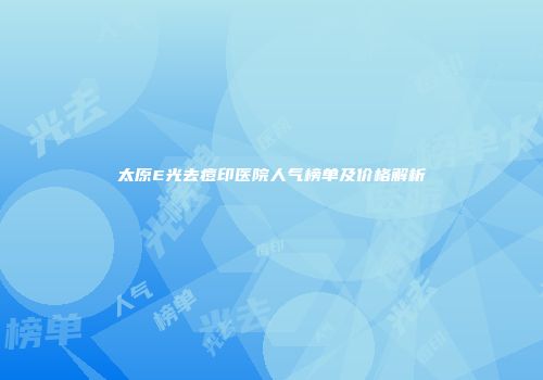 太原E光去痘印医院人气榜单及价格解析