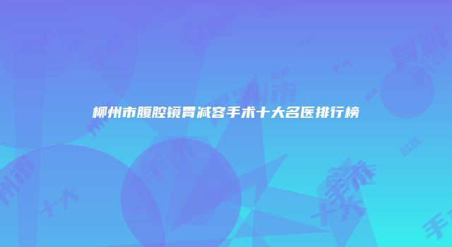 柳州市腹腔镜胃减容手术十大名医排行榜