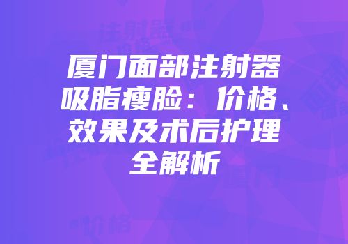 厦门面部注射器吸脂瘦脸：价格、效果及术后护理全解析