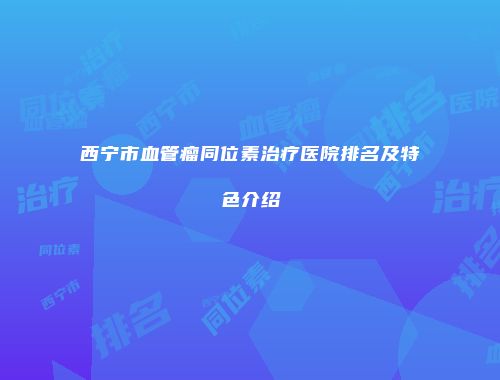 西宁市血管瘤同位素治疗医院排名及特色介绍