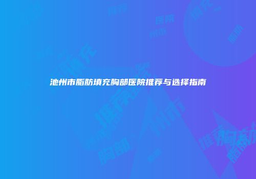 池州市脂肪填充胸部医院推荐与选择指南